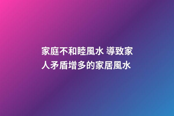 家庭不和睦風水 導致家人矛盾增多的家居風水